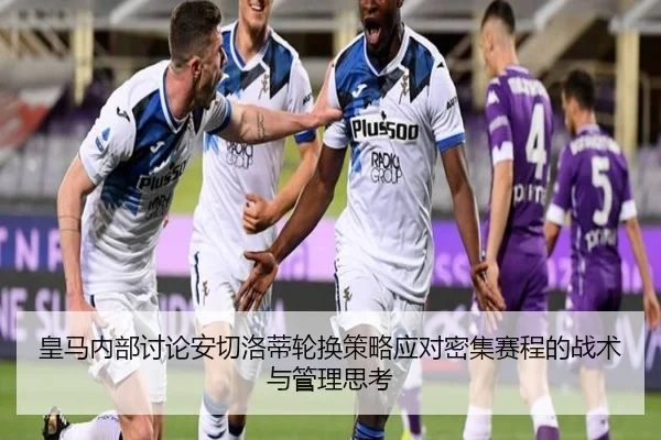 皇马内部讨论安切洛蒂轮换策略应对密集赛程的战术与管理思考