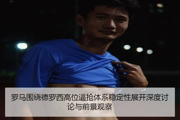 罗马围绕德罗西高位逼抢体系稳定性展开深度讨论与前景观察