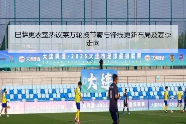 巴萨更衣室热议莱万轮换节奏与锋线更新布局及赛季走向
