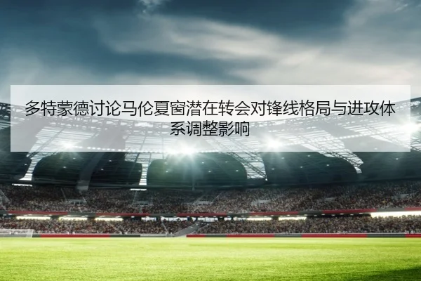 多特蒙德讨论马伦夏窗潜在转会对锋线格局与进攻体系调整影响