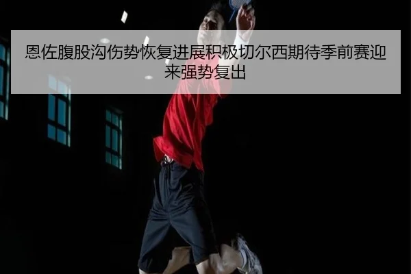 恩佐腹股沟伤势恢复进展积极切尔西期待季前赛迎来强势复出