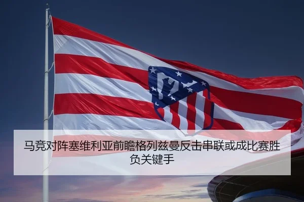 马竞对阵塞维利亚前瞻格列兹曼反击串联或成比赛胜负关键手