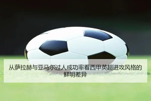 从萨拉赫与亚马尔过人成功率看西甲英超进攻风格的鲜明差异