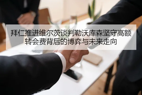 拜仁推进维尔茨谈判勒沃库森坚守高额转会费背后的博弈与未来走向